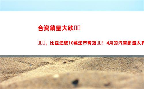 合資銷量大跌，比亞迪破10萬逆市奪冠！4月的汽車銷量太有意思了(白酒銷量大跌)